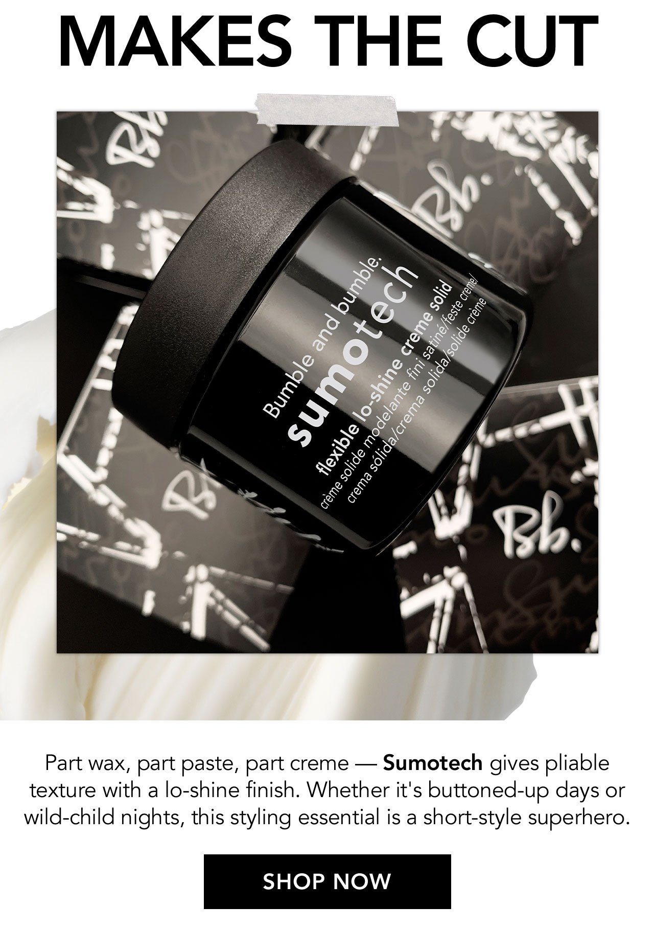 MAKES THE CUT | Part wax, part paste, part creme - sumotech gives pliable texture with a lo-shine finish. Whether it's buttoned-up days or wild-child nights, this styling essential is a short-style superhero | SHOP NOW