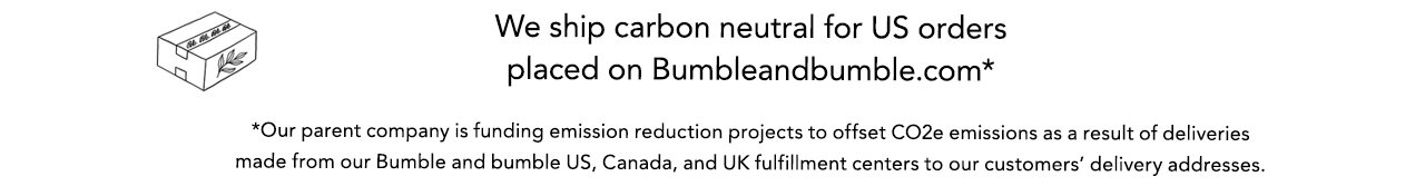 We ship carbon neutral for US orders placed on Bumbleandbumble.com* | *Our parent company is funding emission reduction projects to offset CO2e emissions as a result of deliveries made from our Bumble and bumble US, Canada, and UK fulfillment centers to our customers’ delivery addresses.