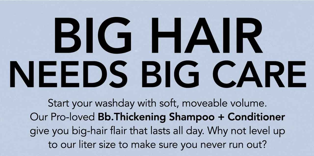 BIG HAIR NEEDS BIG CARE | Start your washday with soft, moveable volume. Our Pro-loved Bb. Thickening Shampoo + Conditioner give you big-hair flair that lasts all day. Why not level up to our liter size to make sure you never run out?