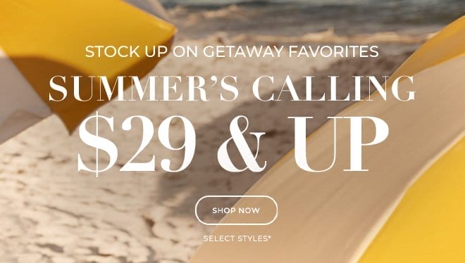 STOCK UP ON GETAWAY FAVORITES. SUMMER'S CALLING \\$29 & UP. SHOP NOW. SELECT STYLES*