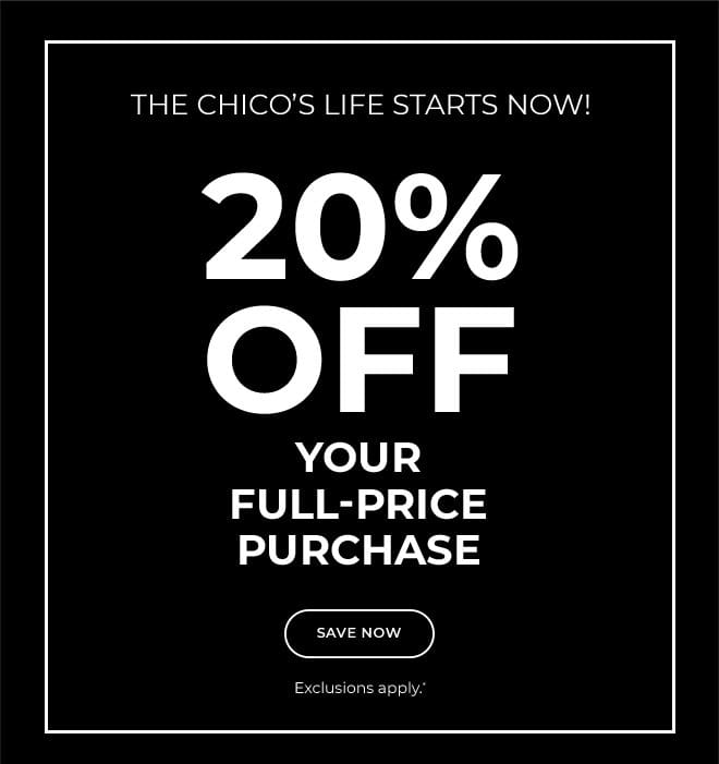 THE CHICO'S LIFE STARTS NOW! 20% OFF YOUR FULL-PRICE PURCHASE. SAVE NOW. EXCLUSIONS APPLY* USE YOUR CODEE ONLINE OR SHOW THIS AT CHECKOUT AT ANY CHICO'S BOTIQUE OR OUTLET. 