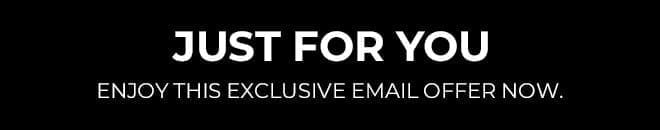 JUST FOR YOU. ENJOY THIS EXCLUSIVE EMAIL OFFER NOW. 