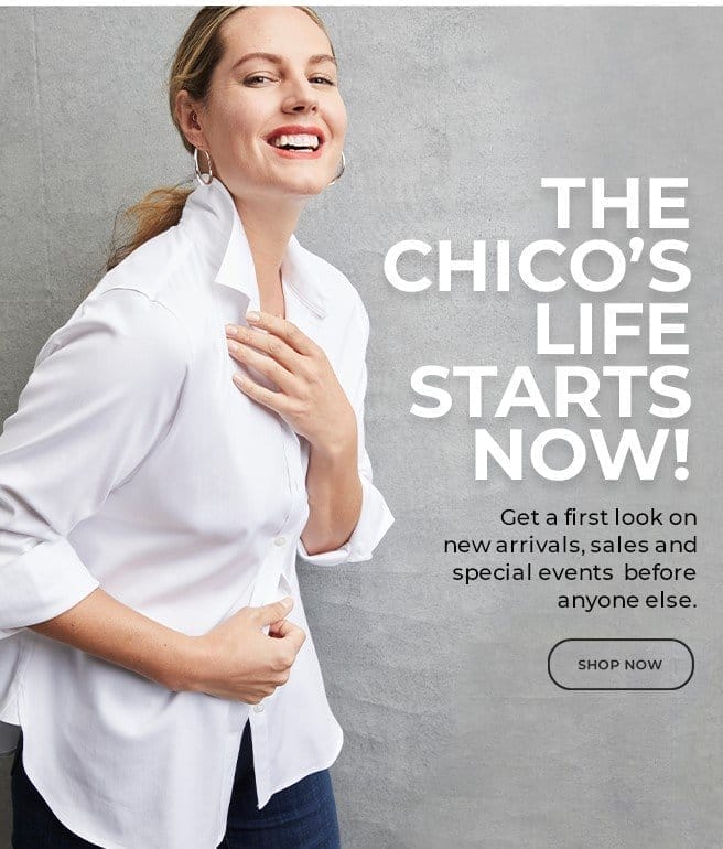 THE CHICO'S LIFE STARTS NOW! GET TA FIRST LOOK ON NEW ARRIVALS, SALES AND SPECIAL EVENTS BEFORE ANYONE ELSE. SHOP NOW. 