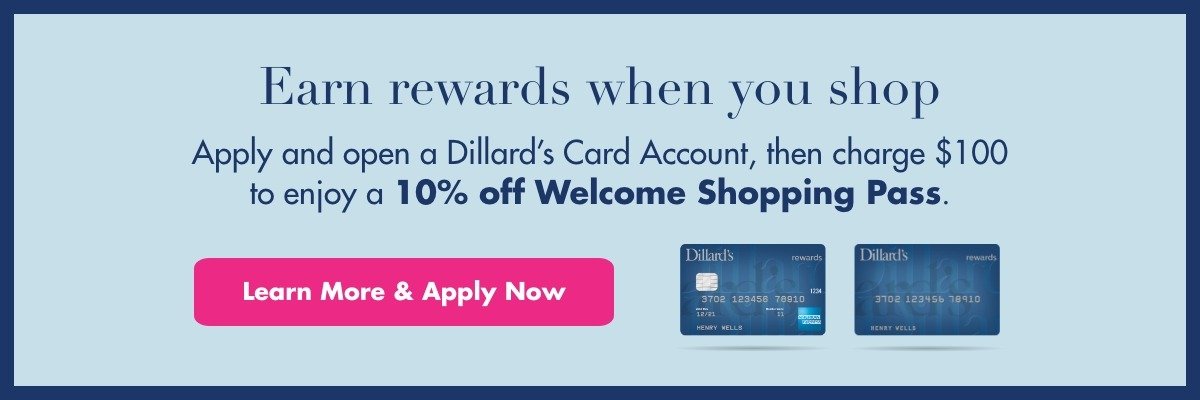 Earn rewards when you shop. Apply and open a Dillard's Card Account, then charge \\$100 to enjoy a 10% off Welcome Shopping Pass. Learn More & Apply Now.