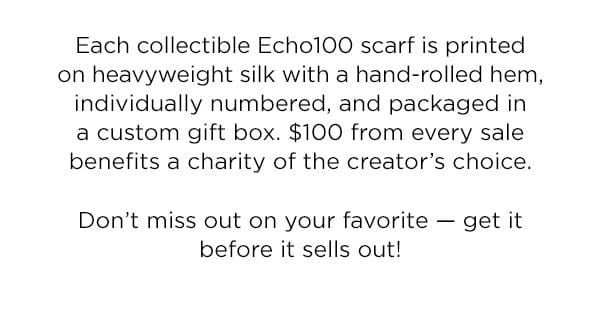Each collectible Echo100 scarf is printedon heavyweight silk with a hand-rolled hem, individually numbered, and packaged in a custom gift box. \\$100 from every sale benefits a charity of the creator’s choice. Don’t miss out on your favorite — get it before it sells out!