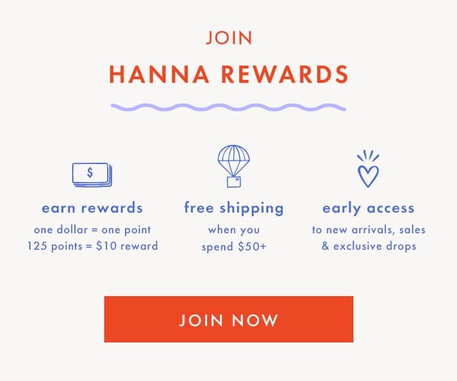 JOIN HANNA REWARDS | \\$ earn rewards | one dollar = one point | 125 points = \\$10 reward | free shipping when you spend \\$50+ | early access to new arrivals, sales & exclusive drops | SHOP NOW