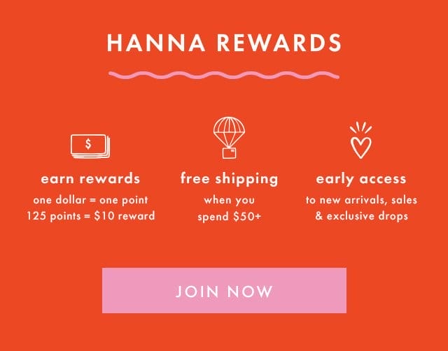 HANNA REWARDS | earn rewards | one dollar = one point | 125 points = \\$10 reward | free shipping when you spend \\$50+ | early access to new arrivals, sales & exclusive drops | SHOP NOW