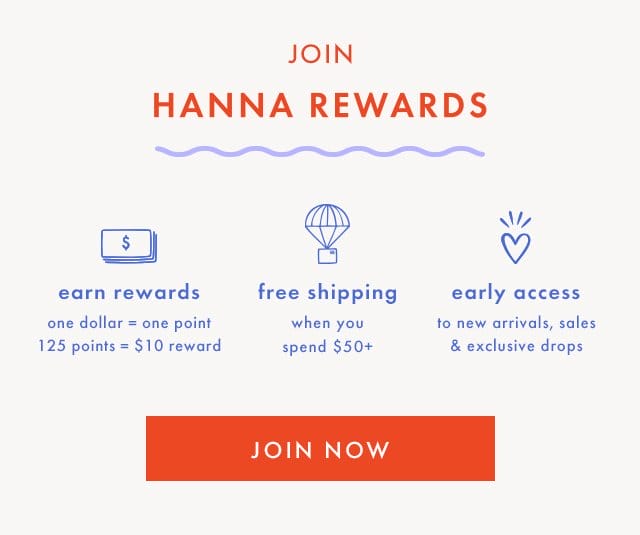 JOIN HANNA REWARDS | earn rewards | one dollar = one point | 125 points = \\$10 reward | free shipping when you spend \\$50+ | early access to new arrivals, sales & exclusive drops | JOIN NOW
