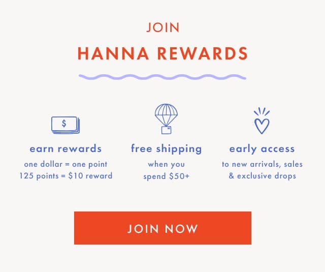 JOIN | HANNA REWARDS | \\$ earn rewards one dollar = one point | 125 points = \\$10 reward | free shipping when you spend \\$50+ | early access to new arrivals, sales & exclusive drops | JOIN NOW