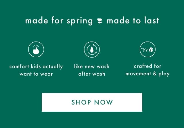 made for spring made to last | comfort kids actually want to wear | like new wash after wash | crafted for movement & play | SHOP NOW