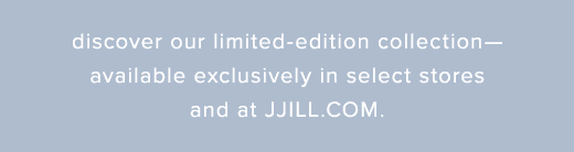 Discover our limited-edition collection—available exclusively in select stores and at JJILL.COM »