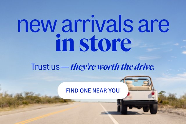 new arrivals are in store. Trust us—they’re worth the drive. find one near you.