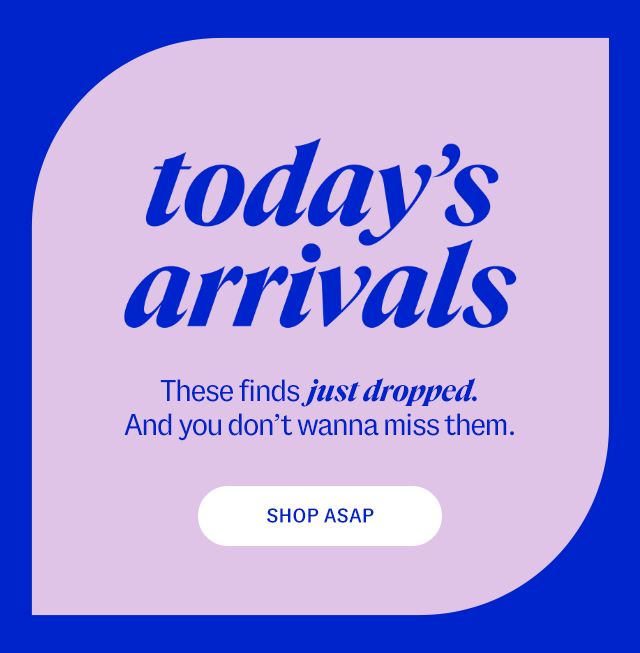 today's arrivals. These finds just dropped. And you don’t wanna miss them. Shop ASAP