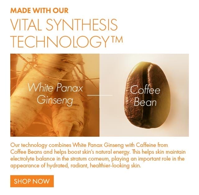MADE WITH OUR VITAL SYNTHESIS TECHNOLOGY™ | White Panax Ginseng - Coffee Bean | Our technology combines White Panax Ginseng with Caffeine from Coffee Beans and helps boost skin’s natural energy. This helps skin maintain electrolyte balance in the stratum corneum, playing an important role in the appearance of hydrated, radiant, healthier-looking skin. Shop Now