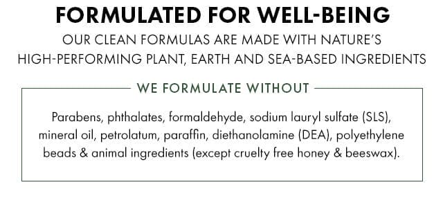 FORMULATED FOR WELL-BEING | OUR CLEAN FORMULAS ARE MADE WITH NATURE’S HIGH-PERFORMING PLANT, EARTH, AND SEA-BASED INGREDIENTS | WE FORMULATE WITHOUT - Parabens, phthalates, sodium lauryl sulfate (SLS), mineral oil, petrolatum, paraffin, diethanolamine (DEA), polyethylene beads and animal ingredients (except cruelty free honey and beeswax).