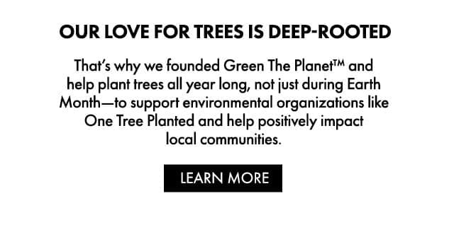 OUR LOVE FOR TREES IS DEEP-ROOTED | That’s why we founded Green The Planet™ and help plant trees all year long, not just during Earth Month—to support environmental organizations like One Tree Planted and help positively impact local communities. | LEARN MORE