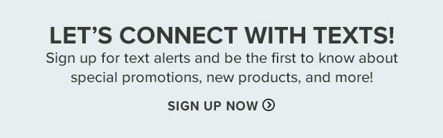 Let's Connect with Texts! Sign up for text alerts and be the first to know about great holiday gift ideas, sales, new product arrivals, and more!