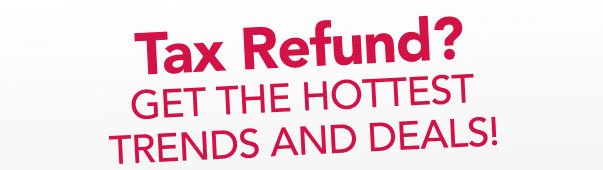 Tax Refund? Get the hottest trends and deals!