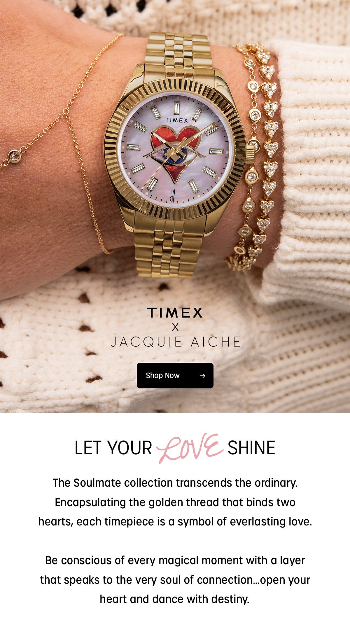 TIMEX x JACQUIE AICHE | Shop Now | LET YOUR LOVE SHINE | The Soulmate collection transcends the ordinary. Encapsulating the golden thread that binds two hearts, each timepiece is a symbol of everlasting love. Be conscious of every magical moment with a layer that speaks to the very soul of connection..open your heart and dance with destiny.