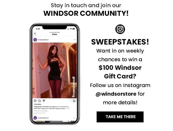 Stay in touch and join our Windsor Community. Want in on weekly chances to win a \\$100 Windsor Gift Card? Follow us on Instagram @windsorstore for more details! Take me there.