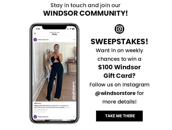 STAY IN TOUCH AND JOIN OUR WINDSOR COMMUNITY! SWEEPSTAKES! WANT IN ON WEEKLY CHANCES TO WIN A \\$100 WINDSOR GIFT CARD? FOLLOW US ON INSTAGRAM @WINDSORSTORE FOR MORE DETAILS! TAKE ME THERE