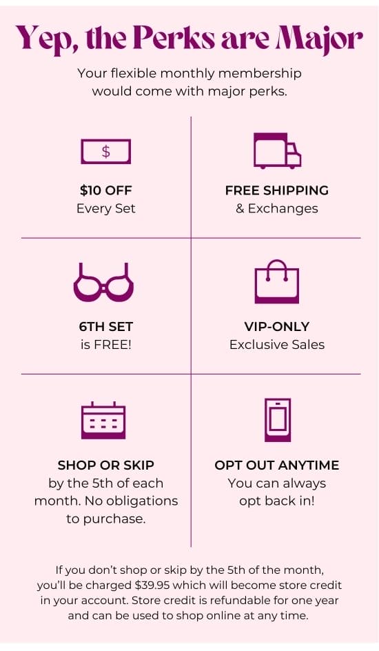 Yep, the Perks are Major. Your flexible monthly membership would come with major perks: 10 dollars OFF Every Set - FREE SHIPPING and Exchanges - 6TH SET is FREE - VIP-only Exclusive Sales - SHOP OR SKIP by the 5th of each month. No obligations to purchase - OPT OUT ANYTIME - If you don’t shop or skip by the 5th of the month, you’ll be charged 39.95 dollars which will become store credit in your account. Store credit is refundable for one year and can be used to shop online at any time.