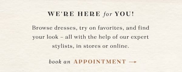 we're here for you! browse dresses, try on favorites, and find your look - all with the help of our expert stylists, in store or online. book an appointment.