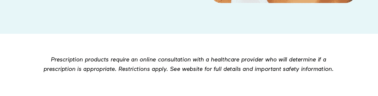 DISCLAIMER: Prescription products require an online consultation with a healthcare provider who will determine if a prescription is appropriate. Restrictions apply. See website for full details and important safety information.