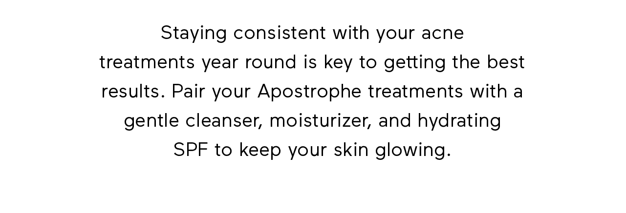 Staying consistent with your acne treatments year round is key to getting the best results. Pair your Apostrophe treatments with a gentle cleanser, moisturizer, and hydrating SPF to keep your skin glowing.