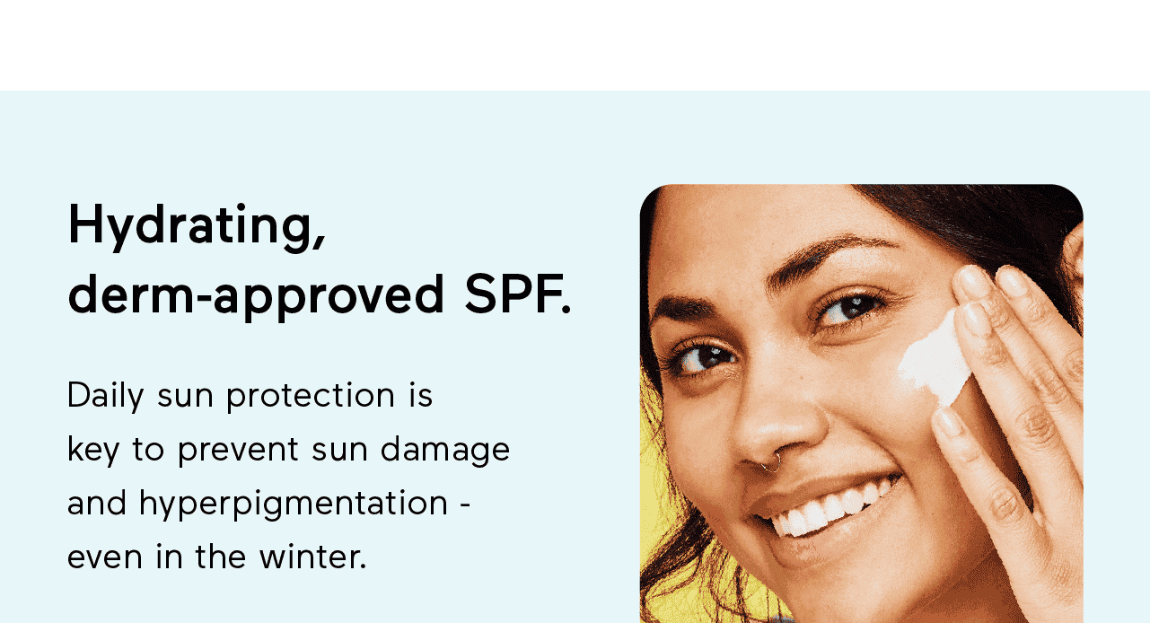 Hydrating, derm-approved SPF. Daily sun protection is key to prevent sun damage and hyperpigmentation - even in the winter.