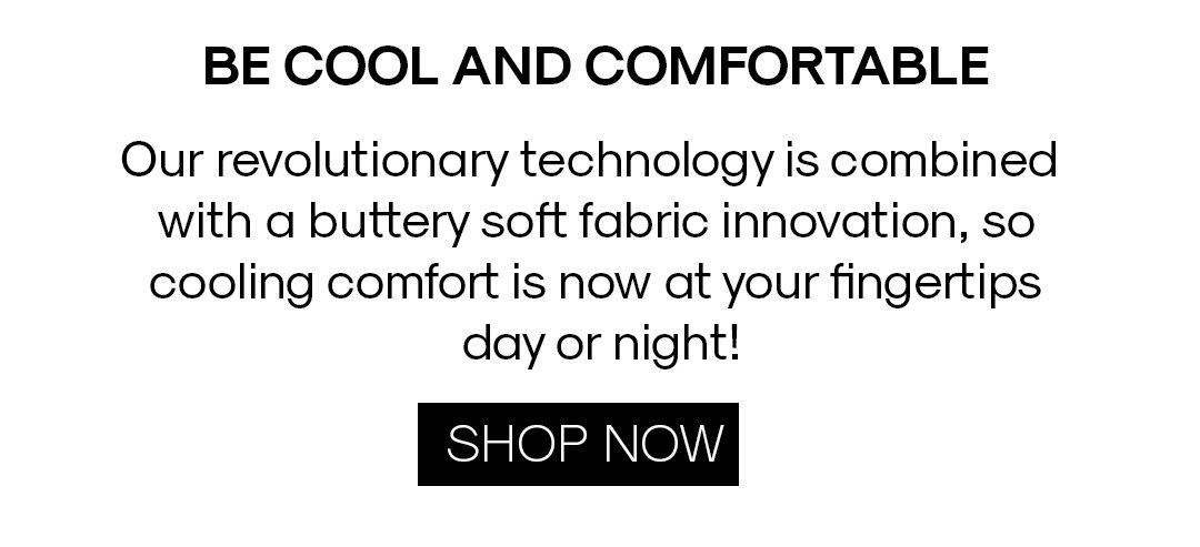 BE COOL AND COMFORTABLE Our revolutionary technology is combined with a buttery soft fabric innovation, so cooling comforrt is now at your fingertips day or night! SHOP NOW