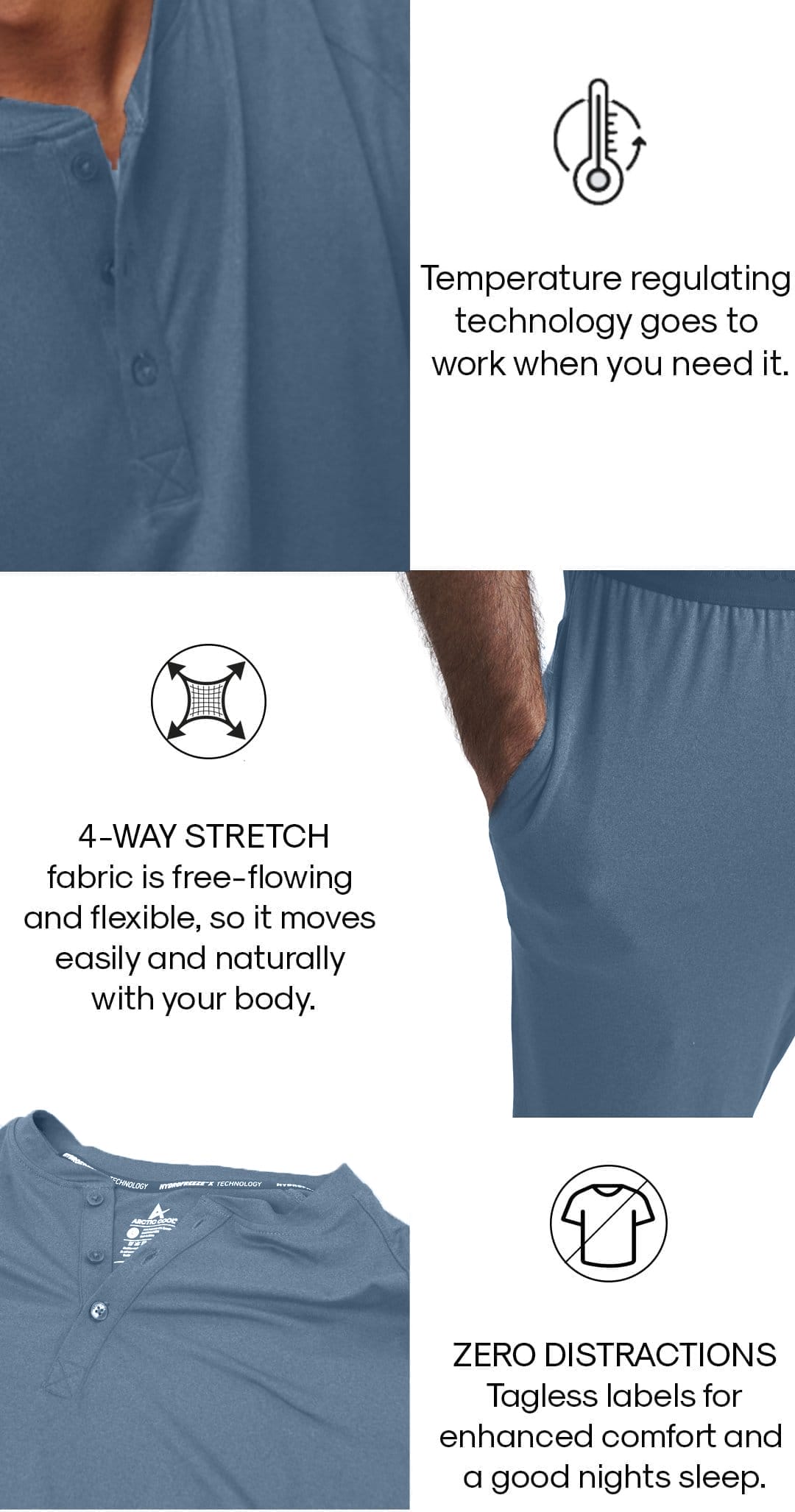 Temperature regulating technology goes to work when you need it. 4-Way stretch fabric is free-flowing and flexible, so it moves easily and naturally with your body. ZERO DISTRACTIONS Tagless labels for enhanced comfort and a good nights sleep.