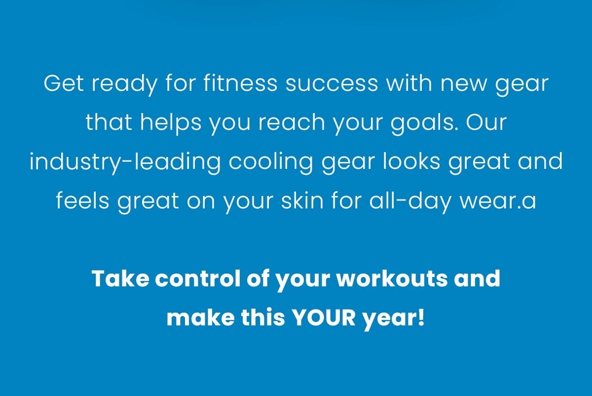 Get ready for fitness success with new gear that helps you reach your goals. Our industry-leading cooling gear looks great and feels great on your skin for all-day wear.a Take control of your workouts and make this YOUR year!