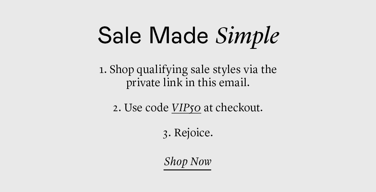 Sale Made Simple 1. Shop qualifying sale styles via the private link in this email. 2. Use code VIP50 at checkout. 3. Rejoice.