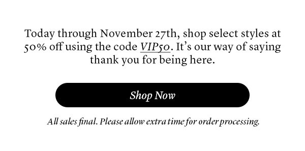 Today through November 27th, shop select styles at 50% off using the code VIP50. It’s our way of saying thank you for being here.