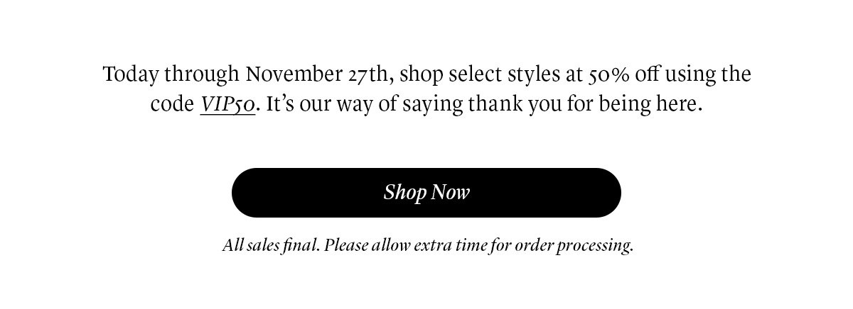Today through November 27th, shop select styles at 50% off using the code VIP50. It’s our way of saying thank you for being here.