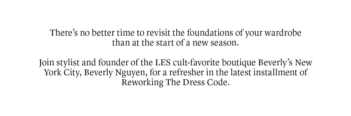 There’s no better time to revisit the foundations of every wardrobe than at the start of a new season. Join stylist and founder of the LES cult-favorite boutique Beverly’s New York City, Beverly Nguyen, for a refresher in the latest installment of Reworking The Dress Code.