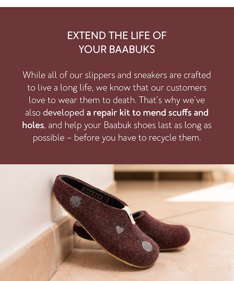 Extend the life of your Baabuks While all of our slippers and sneakers are crafted to live a long life, we know that our customers love to wear them to death. That’s why we’ve also developed a repair kit to mend scuffs and holes, and help your Baabuk shoes last as long as possible – before you have to recycle them.