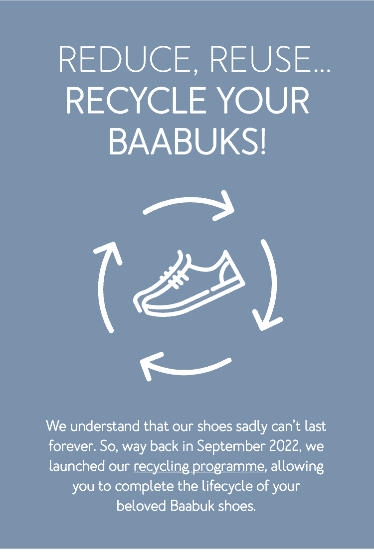 Reduce, reuse… recycle your Baabuks! We understand that our shoes sadly can’t last forever. So, way back in September 2022, we launched our recycling programme, allowing you to complete the lifecycle of your beloved Baabuk shoes.
