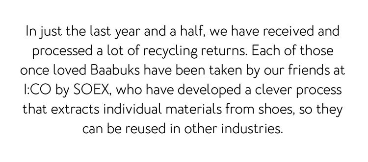In just the last year and a half, we have received and processed a lot of recycling returns. Each of those once loved Baabuks have been taken by our friends at I:CO by SOEX, who have developed a clever process that extracts individual materials from shoes, so they can be reused in other industries.