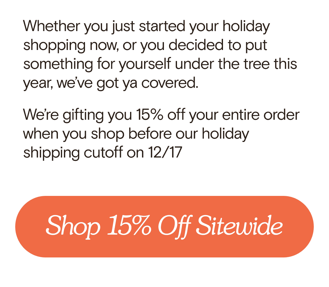 Whether you just started your holiday shopping now, or you decided to put something for yourself under the tree this year, we’ve got ya covered. We’re gifting you 15% off your entire order when you shop before our holiday shipping cutoff on 12/17 Shop 15% Off Sitewide