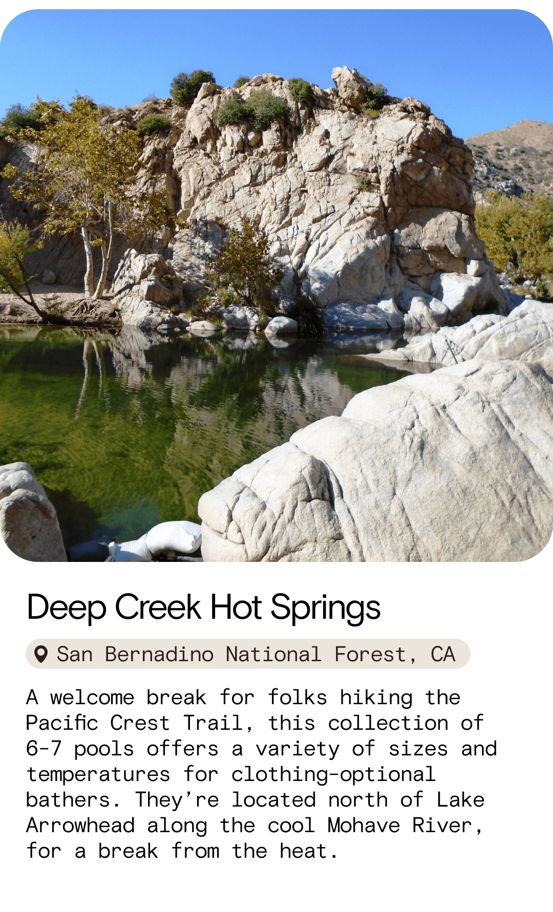 Deep Creek Hot Springs San Bernadino National Forest, CA A welcome break for folks hiking the Pacific Crest Trail, this collection of 6-7 pools offers a variety of sizes and temperatures for clothing-optional bathers. They’re located north of Lake Arrowhead along the cool Mohave River, for a break from the heat.