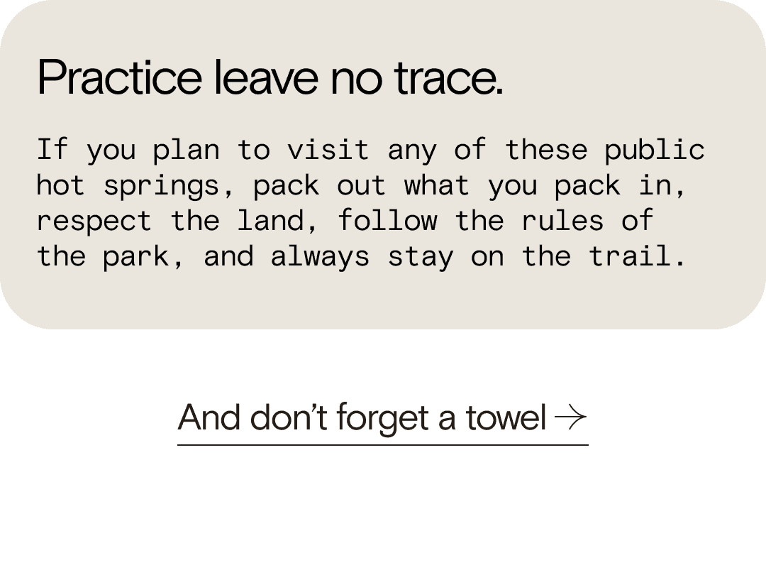Practice leave no trace. If you plan to visit any of these public hot springs, pack out what you pack in, respect the land, follow the rules of the park, and always stay on the trail. And don’t forget a towel