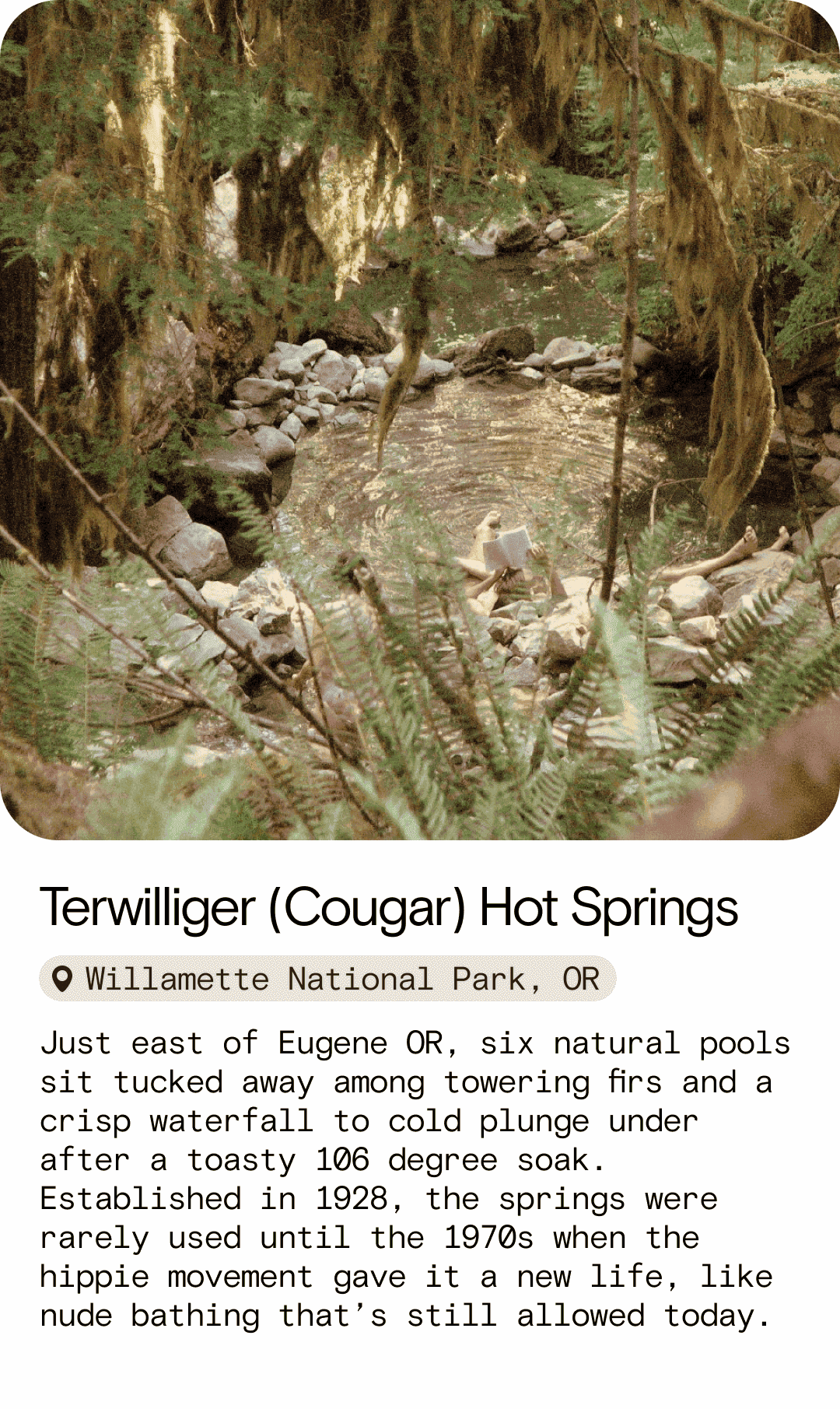 Terwilliger (Cougar) Hot Springs Willamette National Park, OR Just east of Eugene OR, six natural pools sit tucked away among towering firs and a crisp waterfall to cold plunge under after a toasty 106 degree soak. Established in 1928, the springs were rarely used until the 1970s when the hippie movement gave it a new life, like nude bathing that’s still allowed today.