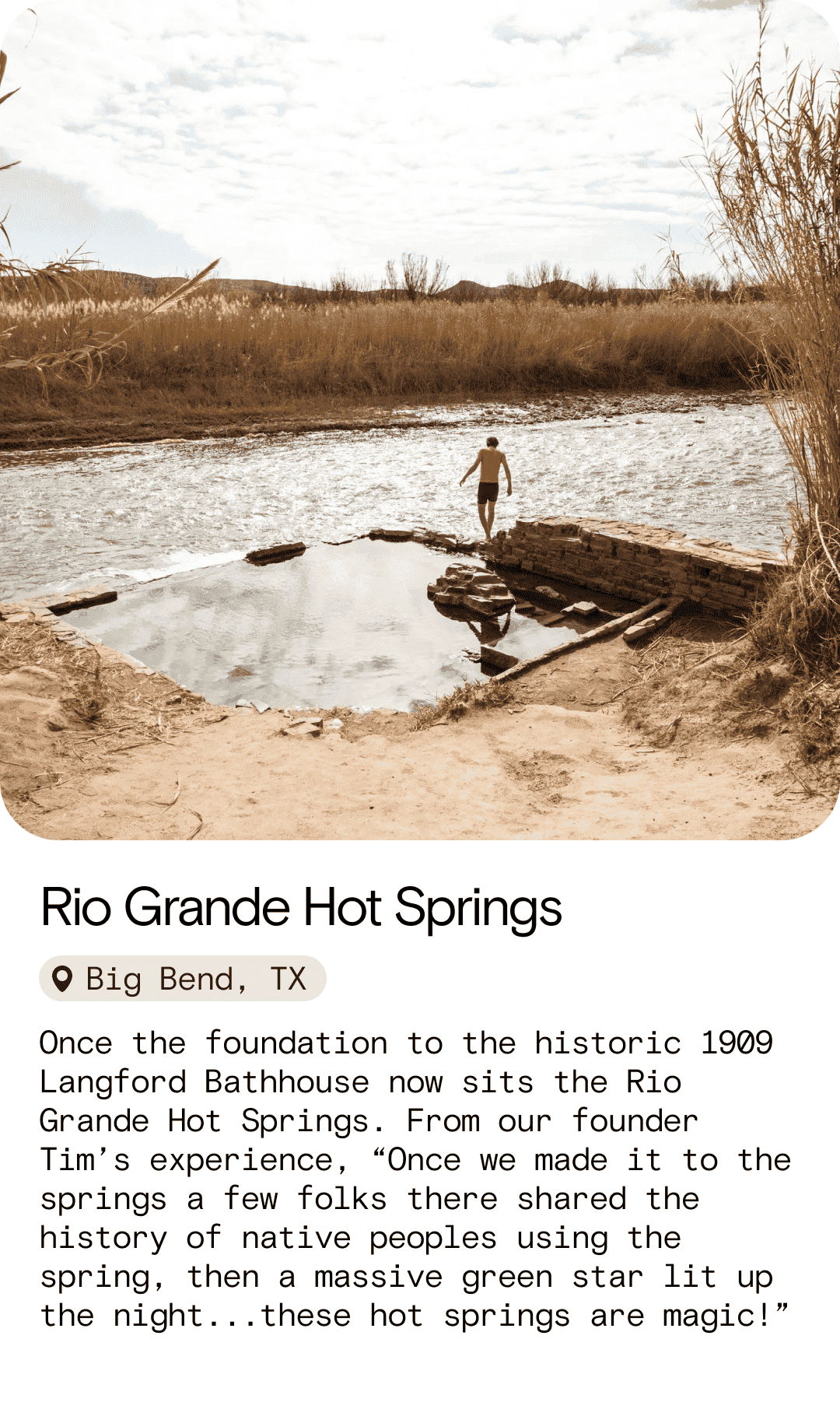 Rio Grande Hot Springs Big Bend, TX Once the foundation to the historic 1909 Langford Bathhouse now sits the Rio Grande Hot Springs. From our founder Tim’s experience, “Once we made it to the springs a few folks there shared the history of native peoples using the spring, then a massive green\xa0star lit up the night...these hot springs are magic!”