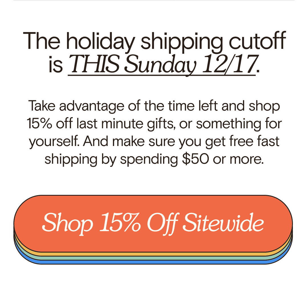 The holiday shipping cutoff is THIS Sunday 12/17. Take advantage of the time left and shop 15% off last minute gifts, or something for yourself. And make sure you get free fast shipping by spending \\$50 or more. Shop 15% Off Sitewide