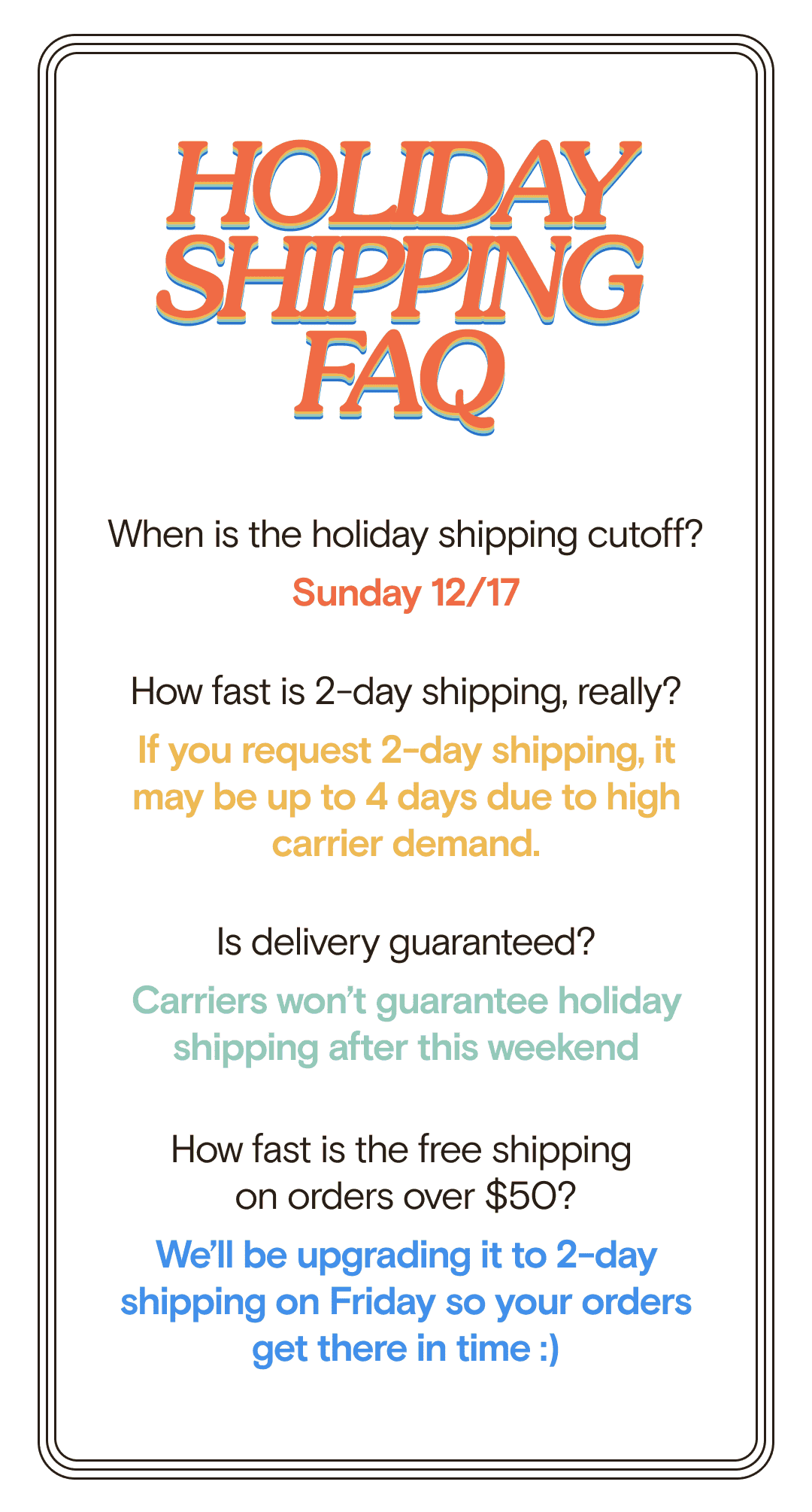 HOLIDAY SHIPPING FAQ When is the holiday shipping cutoff? Sunday 12/17 How fast is 2-day shipping, really? If you request 2-day shipping, it may be up to 4 days due to high carrier demand. Is delivery guaranteed? Carriers won’t guarantee holiday shipping after this weekend How fast is the free shipping  on orders over \\$50? We’ll be upgrading it to 2-day shipping so your orders get  there in time :)