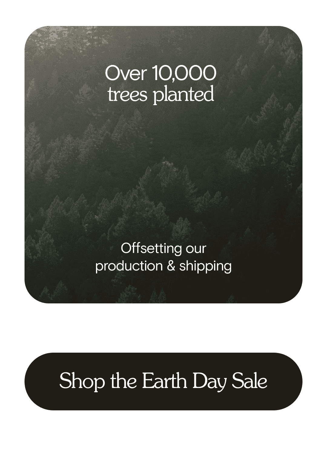Over 10,000 trees planted. Offsetting our product & shipping. Shop the Earth Day Sale!