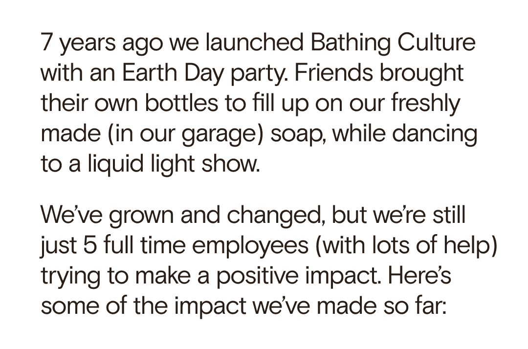 7 years ago we launched Bathing Culture with an Earth Day party. Friends brought their own bottles to fill up on our freshly made (in our garage) soap, while dancing to a liquid light show. We’ve grown and changed, but we’re still just 5 full time employees and some extra help trying to make a positive impact. Here’s at the impact we’ve made so far: