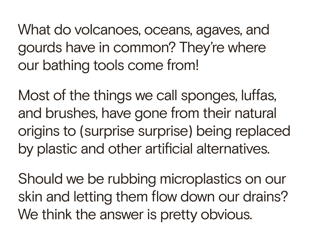 What do volcanoes, oceans, agaves, and gourds have in common? They’re where  our bathing tools come from! Most of the things we call sponges, luffas, and brushes, have gone from their natural origins to (surprise surprise) being replaced by plastic and other artificial alternatives. Should we be rubbing microplastics on our skin and letting them flow down our drains? We think the answer is pretty obvious.